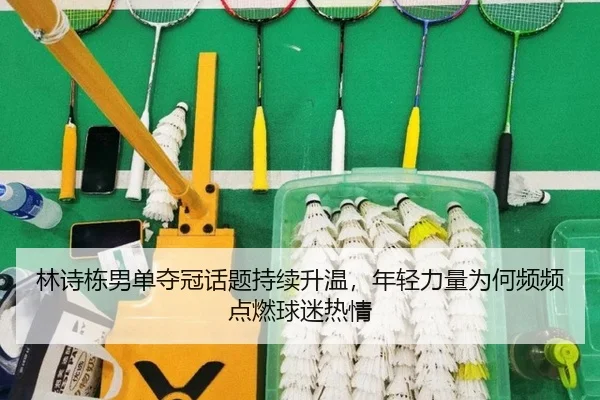 林诗栋男单夺冠话题持续升温，年轻力量为何频频点燃球迷热情